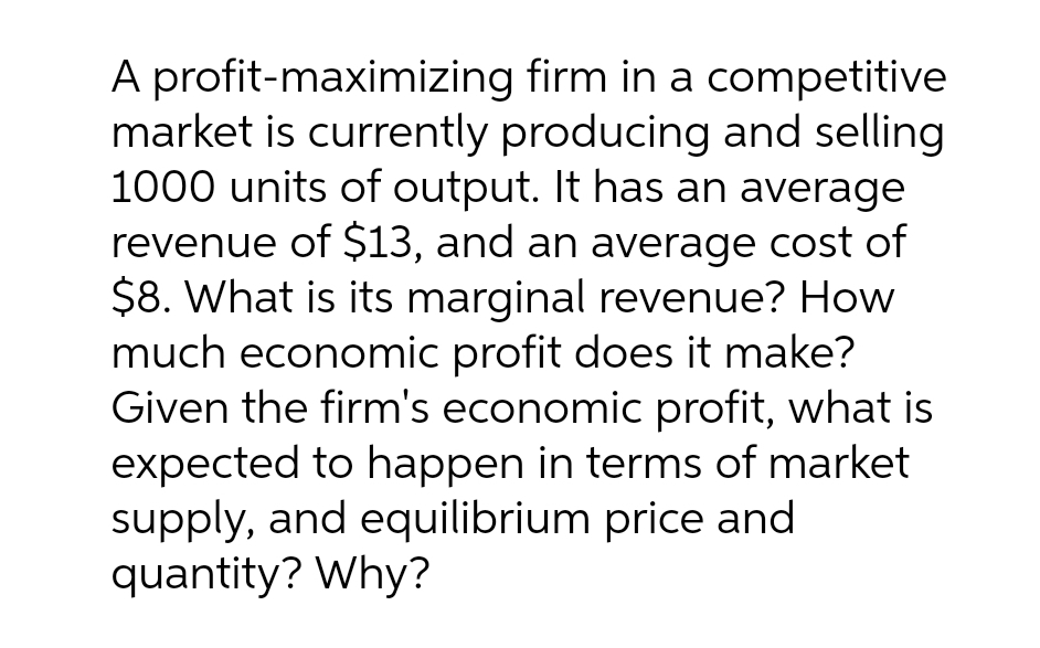 A profit-maximizing firm in a competitive
market is currently producing and selling
1000 units of output. It has an average
revenue of $13, and an average cost of
$8. What is its marginal revenue? How
much economic profit does it make?
Given the firm's economic profit, what is
expected to happen in terms of market
supply, and equilibrium price and
quantity? Why?