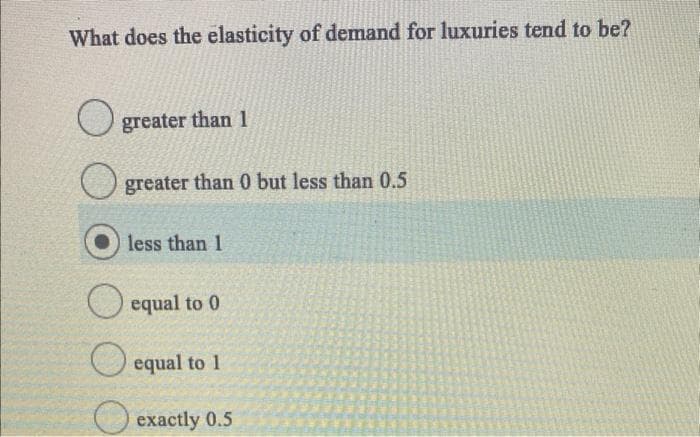 What does the elasticity of demand for luxuries tend to be?
greater than 1
greater than 0 but less than 0.5
less than 1
equal to 0
equal to 1
exactly 0.5