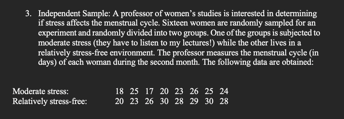 3. Independent Sample: A professor of women's studies is interested in determining
if stress affects the menstrual cycle. Sixteen women are randomly sampled for an
experiment and randomly divided into two groups. One of the groups is subjected to
moderate stress (they have to listen to my lectures!) while the other lives in a
relatively stress-free environment. The professor measures the menstrual cycle (in
days) of each woman during the second month. The following data are obtained:
Moderate stress:
Relatively stress-free:
18 25 17 20 23 26 25 24
20 23 26 30 28 29 30 28