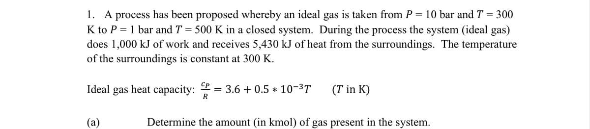 = 10 bar and T = 300
1. A process has been proposed whereby an ideal gas is taken from P
K to P 1 bar and T = 500 K in a closed system. During the process the system (ideal gas)
does 1,000 kJ of work and receives 5,430 kJ of heat from the surroundings. The temperature
of the surroundings is constant at 300 K.
Ideal gas
(a)
Cp
R
Determine the amount (in kmol) of gas present in the system.
heat capacity:
= 3.6+0.5 10-³T
(T in K)
