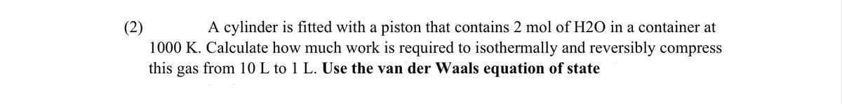 (2)
A cylinder is fitted with a piston that contains 2 mol of H2O in a container at
1000 K. Calculate how much work is required to isothermally and reversibly compress
this gas from 10 L to 1 L. Use the van der Waals equation of state