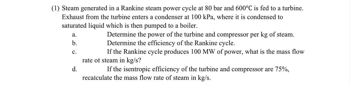 (1) Steam generated in a Rankine steam power cycle at 80 bar and 600°C is fed to a turbine.
Exhaust from the turbine enters a condenser at 100 kPa, where it is condensed to
saturated liquid which is then pumped to a boiler.
a.
b.
C.
d.
Determine the power of the turbine and compressor per kg of steam.
Determine the efficiency of the Rankine cycle.
If the Rankine cycle produces 100 MW of power, what is the mass flow
rate of steam in kg/s?
If the isentropic efficiency of the turbine and compressor are 75%,
recalculate the mass flow rate of steam in kg/s.