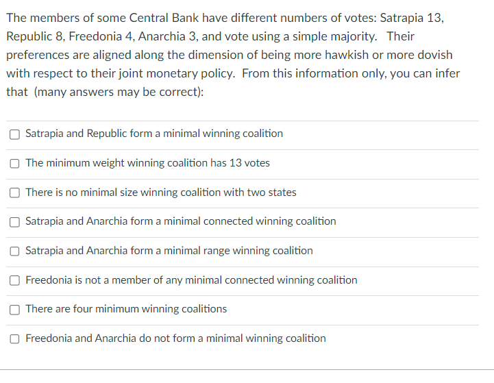 The members of some Central Bank have different numbers of votes: Satrapia 13,
Republic 8, Freedonia 4, Anarchia 3, and vote using a simple majority. Their
preferences are aligned along the dimension of being more hawkish or more dovish
with respect to their joint monetary policy. From this information only, you can infer
that (many answers may be correct):
Satrapia and Republic form a minimal winning coalition
The minimum weight winning coalition has 13 votes
There is no minimal size winning coalition with two states
Satrapia and Anarchia form a minimal connected winning coalition
Satrapia and Anarchia form a minimal range winning coalition
Freedonia is not a member of any minimal connected winning coalition
There are four minimum winning coalitions
O Freedonia and Anarchia do not form a minimal winning coalition