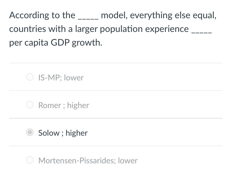 According to the _____ model, everything else equal,
countries with a larger population experience
per capita GDP growth.
IS-MP; lower
Romer; higher
Solow; higher
Mortensen-Pissarides; lower