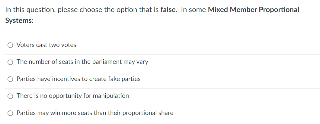 In this question, please choose the option that is false. In some Mixed Member Proportional
Systems:
O Voters cast two votes
O The number of seats in the parliament may vary
O Parties have incentives to create fake parties
O There is no opportunity for manipulation
Parties may win more seats than their proportional share