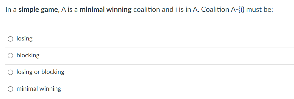 In a simple game, A is a minimal winning coalition and i is in A. Coalition A-{i} must be:
O losing
O blocking
O losing or blocking
O minimal winning