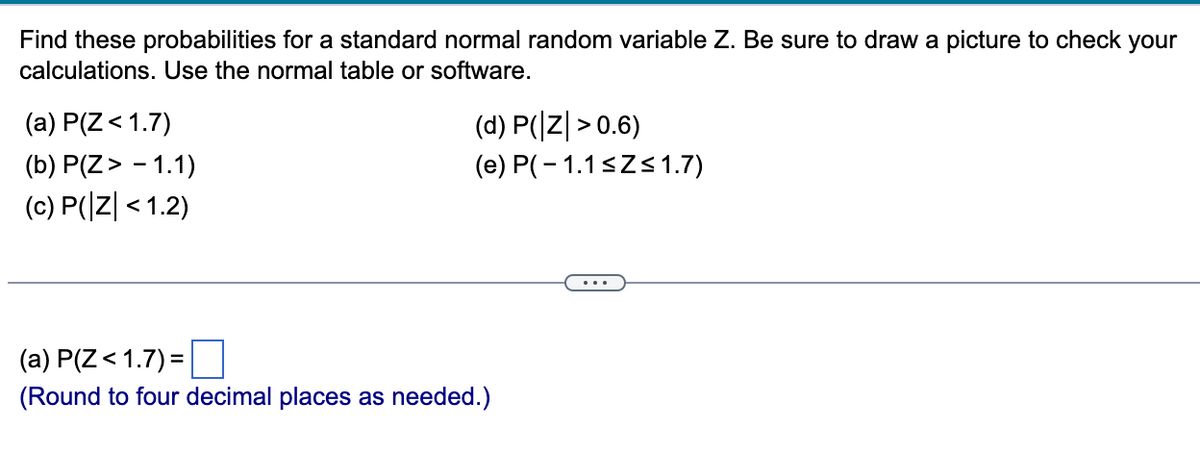 Find these probabilities for a standard normal random variable Z. Be sure to draw a picture to check your
calculations. Use the normal table or software.
(a) P(Z < 1.7)
(b) P(Z > -1.1)
(c) P(|Z| < 1.2)
(d) P(Z >0.6)
(e) P(-1.1 ≤Z≤1.7)
(a) P(Z < 1.7) =
(Round to four decimal places as needed.)