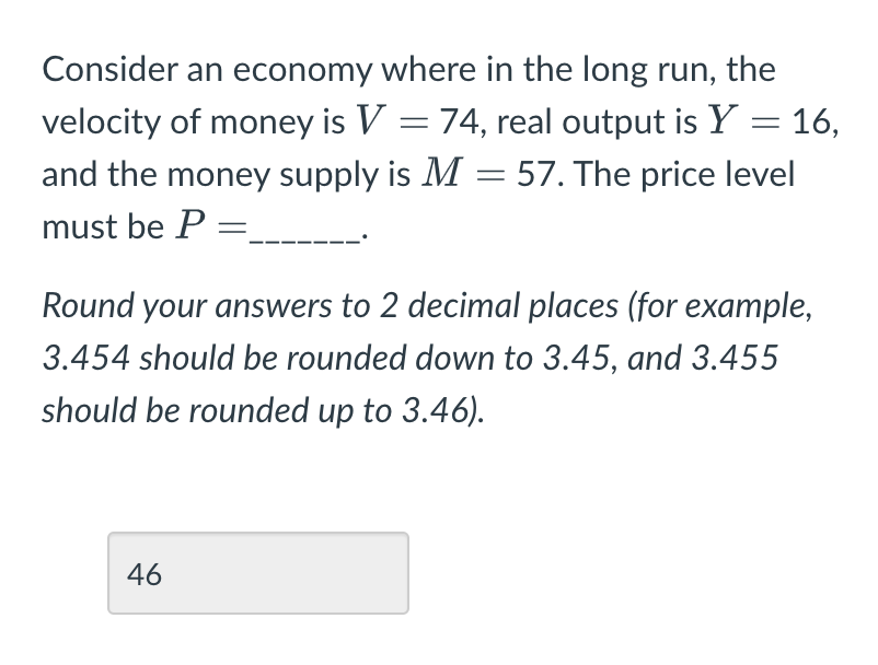 Consider an economy where in the long run, the
velocity of money is V = 74, real output is Y = 16,
and the money supply is M = 57. The price level
must be P =_
Round your answers to 2 decimal places (for example,
3.454 should be rounded down to 3.45, and 3.455
should be rounded up to 3.46).
46