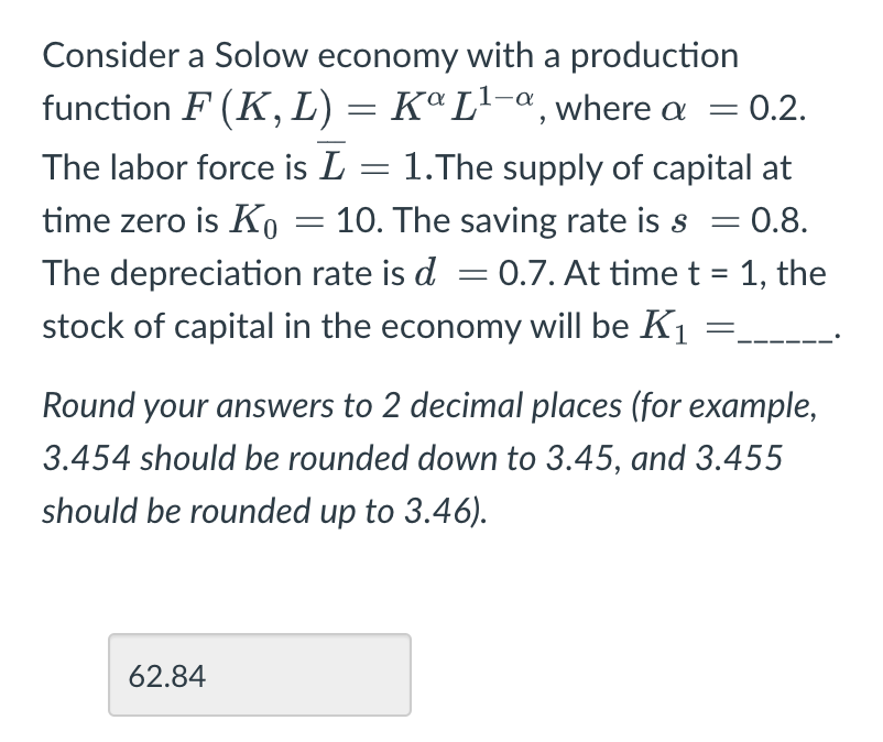 Consider a Solow economy with a production
function F (K, L) = Kª L¹-ª, where a = 0.2.
The labor force is L = 1.The supply of capital at
time zero is Ko 10. The saving rate is s = 0.8.
The depreciation rate is d = 0.7. At time t = 1, the
stock of capital in the economy will be K₁
-
Round your answers to 2 decimal places (for example,
3.454 should be rounded down to 3.45, and 3.455
should be rounded up to 3.46).
62.84