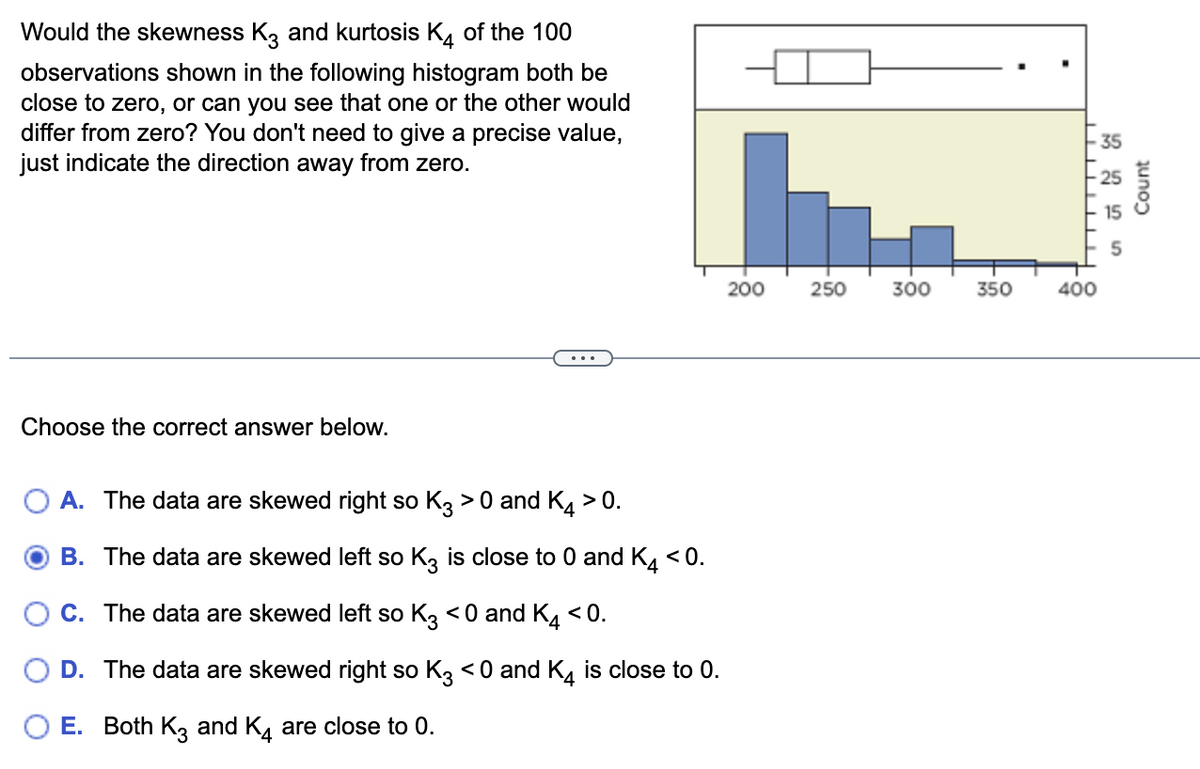 Would the skewness K3 and kurtosis K4 of the 100
observations shown in the following histogram both be
close to zero, or can you see that one or the other would
differ from zero? You don't need to give a precise value,
just indicate the direction away from zero.
Choose the correct answer below.
A. The data are skewed right so K3 > 0 and K4 > 0.
B. The data are skewed left so K3 is close to 0 and K4 <0.
C. The data are skewed left so K3 <0 and K4 <0.
D. The data are skewed right so K3 <0 and K4 is close to 0.
E. Both K3 and K4 are close to 0.
200
250
300
350
-35
400
Count