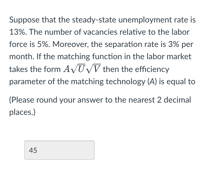 Suppose that the steady-state unemployment rate is
13%. The number of vacancies relative to the labor
force is 5%. Moreover, the separation rate is 3% per
month. If the matching function in the labor market
takes the form A√U√V then the efficiency
parameter of the matching technology (A) is equal to
(Please round your answer to the nearest 2 decimal
places.)
45