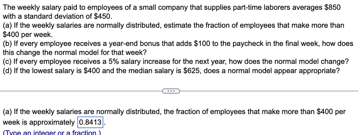The weekly salary paid to employees of a small company that supplies part-time laborers averages $850
with a standard deviation of $450.
(a) If the weekly salaries are normally distributed, estimate the fraction of employees that make more than
$400 per week.
(b) If every employee receives a year-end bonus that adds $100 to the paycheck in the final week, how does
this change the normal model for that week?
(c) If every employee receives a 5% salary increase for the next year, how does the normal model change?
(d) If the lowest salary is $400 and the median salary is $625, does a normal model appear appropriate?
(a) If the weekly salaries are normally distributed, the fraction of employees that make more than $400 per
week is approximately 0.8413
(Type an integer or a fraction.