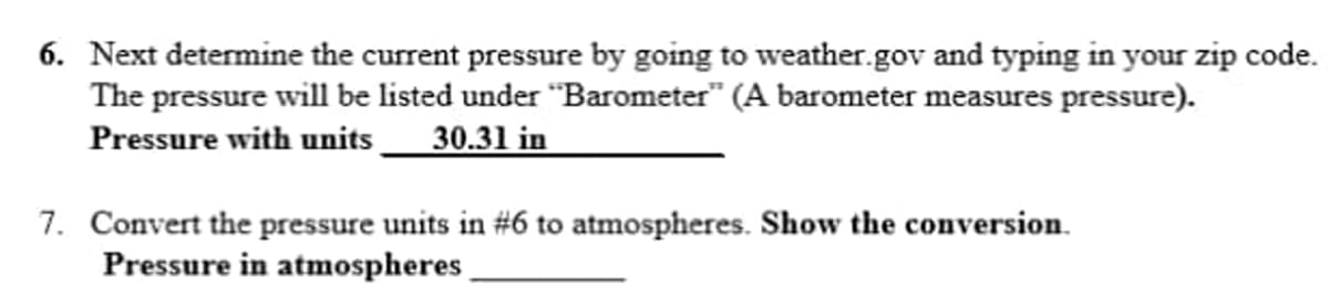 6. Next determine the current pressure by going to weather.gov and typing in your zip code.
The pressure will be listed under "Barometer" (A barometer measures pressure).
Pressure with units _ 30.31 in
7. Convert the pressure units in #6 to atmospheres. Show the conversion.
Pressure in atmospheres
