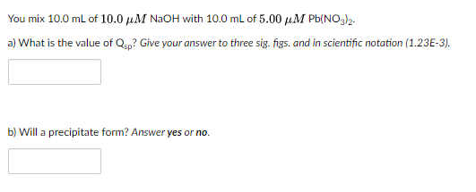 You mix 10.0 ml of 10.0 µM NAOH with 10.0 ml of 5.00 uM Pb(NO3)2.
a) What is the value of Qsp? Give your answer to three sig. figs. and in scientific notation (1.23E-3).
b) Will a precipitate form? Answer yes or no.
