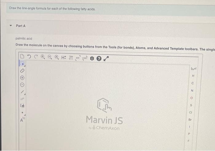Draw the line-angle formula for each of the following fatty acids.
Part A
paimitic acid
Draw the molecule on the canvas by choosing buttons from the Tools (for bonds), Atoms, and Advanced Template toolbars. The single
O O H: 20 conT
H.
CI
44
Marvin JS
Br
by ChemAxon
P.
