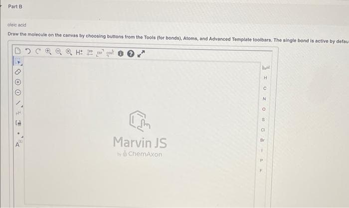 Part B
oleic acid
Draw the molecule on the canvas by choosing buttons from the Tools (for bonds), Atoms, and Advanced Template toolbars. The single bond is active by defau
CI
Marvin JS
Br
yd ChemAxon
P.
