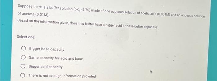 Suppose there is a butffer solution (pK,=4.75) made of one aqueous solution of acetic acid (0.001M) and an aqueous solution
of acetate (0.01M).
Based on the information given, does this buffer have a bigger acid or base buffer capacity?
Select one:
Bigger base capacity
Same capacity for acid and base
O Bigger acid capacity
O There is not enough information provided
