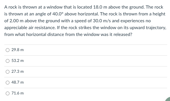 A rock is thrown at a window that is located 18.0 m above the ground. The rock
is thrown at an angle of 40.0° above horizontal. The rock is thrown from a height
of 2.00 m above the ground with a speed of 30.0 m/s and experiences no
appreciable air resistance. If the rock strikes the window on its upward trajectory,
from what horizontal distance from the window was it released?
29.8 m
53.2 m
27.3 m
48.7 m
O 71.6 m
