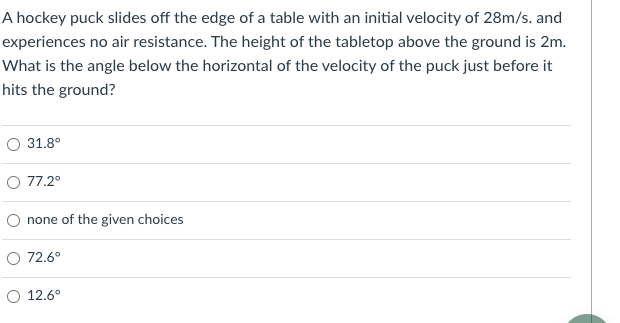 A hockey puck slides off the edge of a table with an initial velocity of 28m/s. and
experiences no air resistance. The height of the tabletop above the ground is 2m.
What is the angle below the horizontal of the velocity of the puck just before it
hits the ground?
31.8°
O 77.2°
O none of the given choices
O 72.6°
O 12.6°

