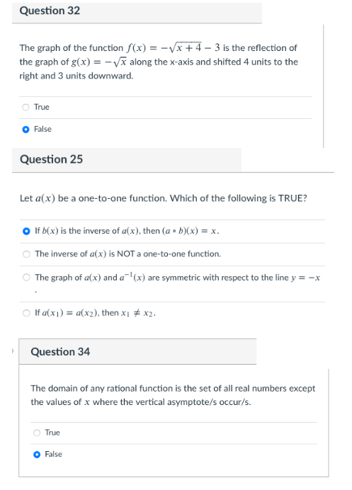 Question 32
The graph of the function f(x) = -Vx + 4 – 3 is the reflection of
the graph of g(x) = -Vĩ along the x-axis and shifted 4 units to the
right and 3 units downward.
True
O False
Question 25
Let a(x) be a one-to-one function. Which of the following is TRUE?
If b(x) is the inverse of a(x), then (a • b)(x) = x.
The inverse of a(x) is NOT a one-to-one function.
The graph of a(x) and a(x) are symmetric with respect to the line y = -x
O If a(x1) = a(x2), then x1 + x2.
Question 34
The domain of any rational function is the set of all real numbers except
the values of x where the vertical asymptote/s occur/s.
True
O False
