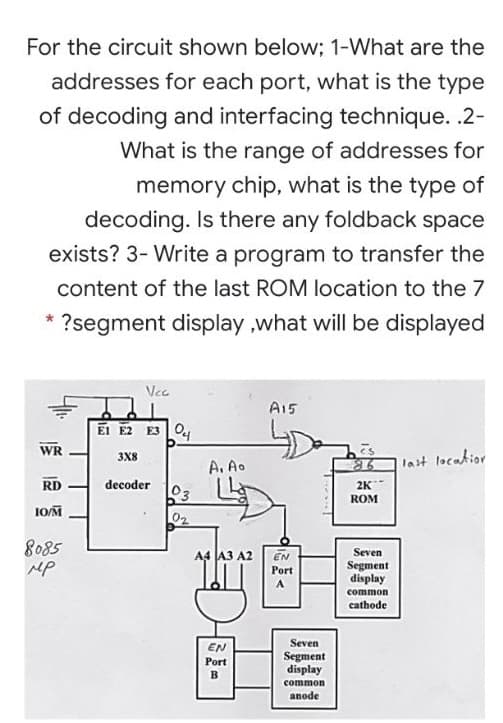 For the circuit shown below; 1-What are the
addresses for each port, what is the type
of decoding and interfacing technique. .2-
What is the range of addresses for
memory chip, what is the type of
decoding. Is there any foldback space
exists? 3- Write a program to transfer the
content of the last ROM location to the 7
?segment display ,what will be displayed
Vcc
A15
EI E2 E3 0,
WR
3X8
A. Ao
last locatior
RD
decoder
2K
03
ROM
IOM
02
8085
MP
A4 A3 A2
EN
Seven
Segment
display
Port
common
cathode
Seven
EN
Segment
display
common
anode
Port

