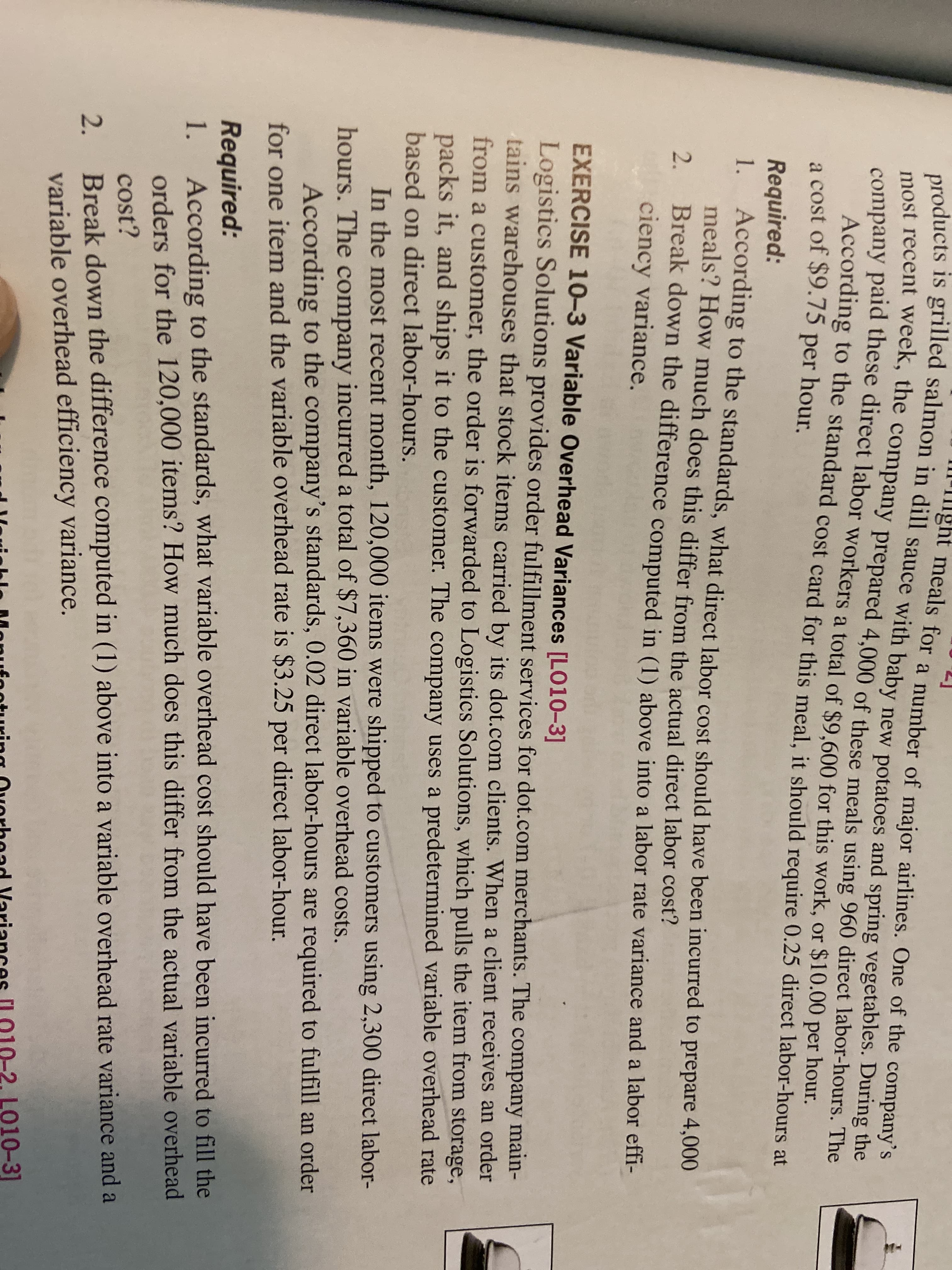 ight meals for a number of maior airlines. One of the company's
products is grilled salmon in dill sauce with baby
most recent week, the company prepared 4,000 of these meals using 960 direct labor-hours. The
company paid these direct labor workers a total of $9,600 for this work, or $10.00 per hour.
According to the standard cost card for this meal it should require 0.25 direct labor-hours at
a cost of $9.75 per hour.
new potatoes and spring vegetables. During the
Required:
1. According to the standards, what direct labor cost should have been incurred to prepare 4,000
meals? How much does this differ from the actual direct labor cosť?
2.
Break down the difference computed in (1) above into a labor rate variance and a labor effi-
ciency variance.
EXERCISE 10-3 Variable Overhead Variances [LO10-3]
Logistics Solutions provides order fulfillment services for dot.com merchants. The company main-
tains warehouses that stock items carried by its dot.com clients. When a client receives an order
from a customer, the order is forwarded to Logistics Solutions, which pulls the item from storage,
packs it, and ships it to the customer. The company uses a predetermined variable overhead rate
based on direct labor-hours.
In the most recent month, 120,000 items were shipped to customers using 2,300 direct labor-
hours. The company incurred a total of $7,360 in variable overhead costs.
According to the company's standards, 0.02 direct labor-hours are required to fulfill an order
for one item and the variable overhead rate is $3.25 per direct labor-hour.
Required:
1.
According to the standards, what variable overhead cost should have been incurred to fill the
orders for the 120,000 items? How much does this differ from the actual variable overhead
cost?
Break down the difference computed in (1) above into a variable overhead rate variance and a
variable overhead efficiency variance.
2.
L010-3]
