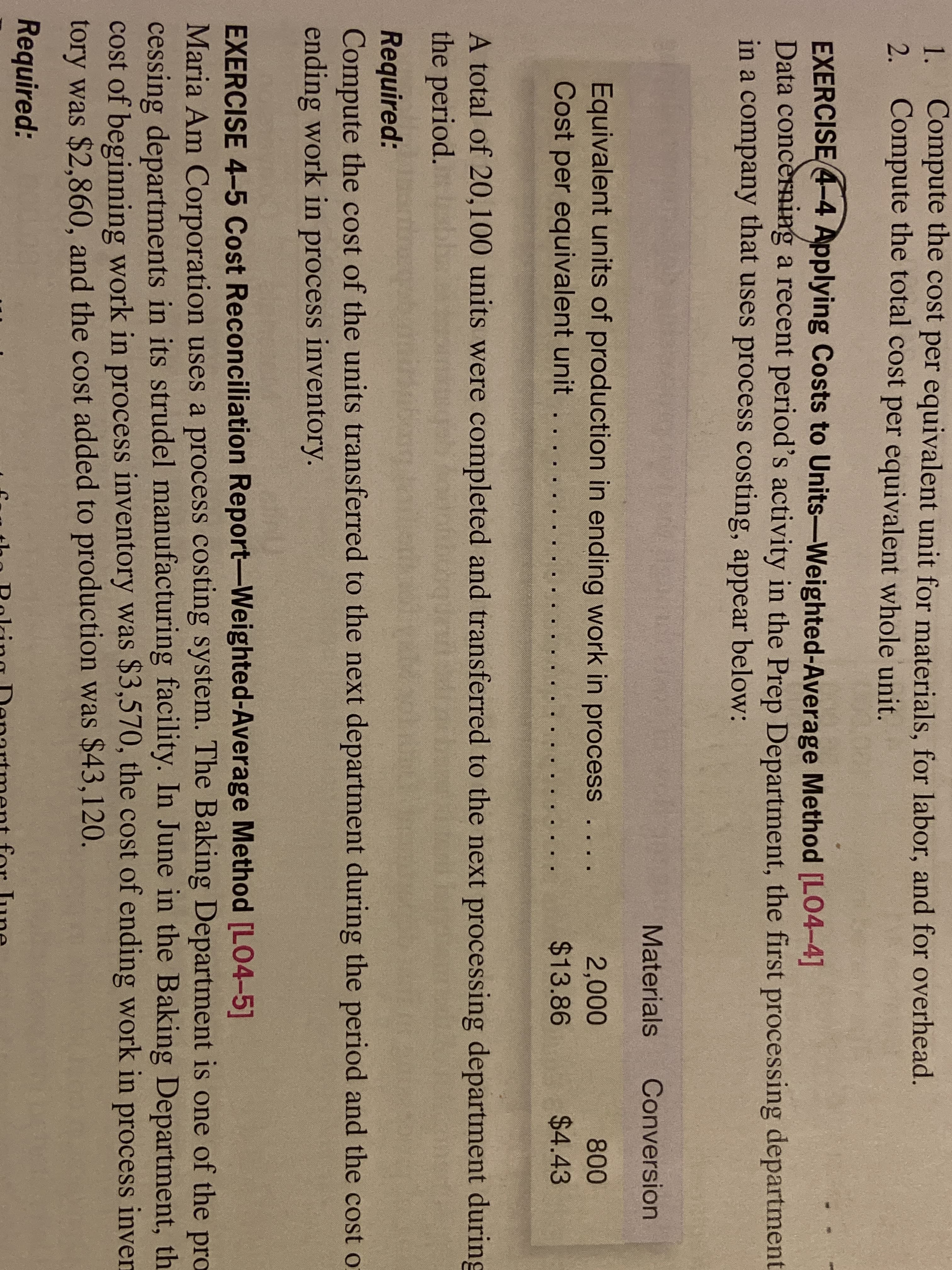 1. Compute the cost per equivalent unit for materials, for labor, and for overhead.
2. Compute the total cost per equivalent whole unit.
EXERCISE 4-4 Applying Costs to Units-Weighted-Average Method [LO4-4]
Data concèrnig a recent period's activity in the Prep Department, the first processing department
in a company that uses process costing, appear below:
Materials
Conversion
Equivalent units of production in ending work in process ..
Cost per equivalent unit . .
2,000
$13.86
800
$4.43
A total of 20,100 units were completed and transferred to the next processing department during
the period.
tartino
Required:
Compute the cost of the units transferred to the next department during the period and the cost or
ending work in process inventory.
EXERCISE 4-5 Cost Reconciliation Report-Weighted-Average Method [L04-5]
Maria Am Corporation uses a process costing system. The Baking Department is one of the pro
cessing departments in its strudel manufacturing facility. In June in the Baking Department, th.
cost of beginning work in process inventory was $3,570, the cost of ending work in process inven
tory was $2,860, and the cost added to production was $43,120.
Required:
