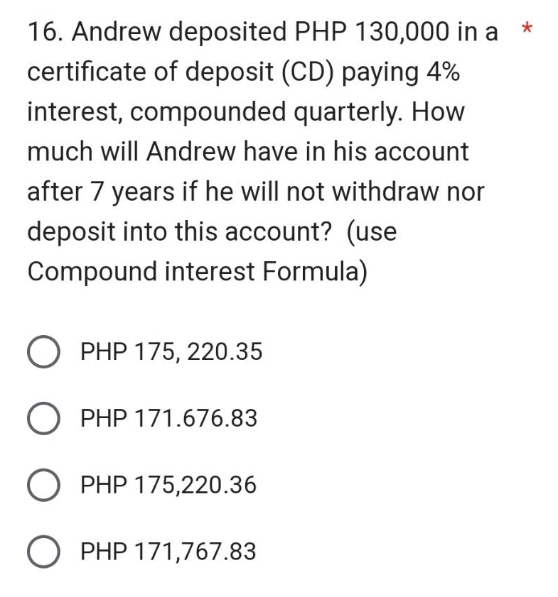*
16. Andrew deposited PHP 130,000 in a
certificate of deposit (CD) paying 4%
interest, compounded quarterly. How
much will Andrew have in his account
after 7 years if he will not withdraw nor
deposit into this account? (use
Compound interest Formula)
O PHP 175, 220.35
O PHP 171.676.83
O PHP 175,220.36
O PHP 171,767.83