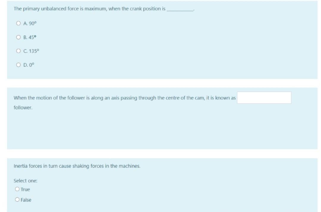 The primary unbalanced force is maximum, when the crank position is
O A. 90°
O B. 45°
O . 135°
O D. 0°
When the motion of the follower is along an axis passing through the centre of the cam, it is known as
follower.
Inertia forces in turn cause shaking forces in the machines.
Select one:
O True
O False
