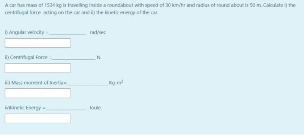 A car has mass of 1534 kg is travelling inside a roundabout with speed of 30 km/hr and radius of round about is 50 m. Calculate i) the
centrifugal force acting on the car and i) the kinetic energy of the car.
i) Angular velocity =.
rad/sec
ii) Centrifugal Force =
N.
iii) Mass moment of Inertia=_
Kg-m2
iv)Kinetic Energy =.
Joule.
