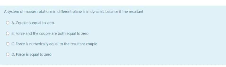 A system of masses rotations in different plane is in dynamic balance if the resultant
O A. Couple is equal to zero
O B. Force and the couple are both equal to zero
O. Force is numerically equal to the resultant couple
O D. Force is equal to zero

