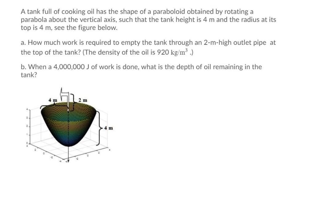 A tank full of cooking oil has the shape of a paraboloid obtained by rotating a
parabola about the vertical axis, such that the tank height is 4 m and the radius at its
top is 4 m, see the figure below.
a. How much work is required to empty the tank through an 2-m-high outlet pipe at
the top of the tank? (The density of the oil is 920 kg/m3 .)
b. When a 4,000,000 J of work is done, what is the depth of oil remaining in the
tank?
4 m
2 m
4 m
