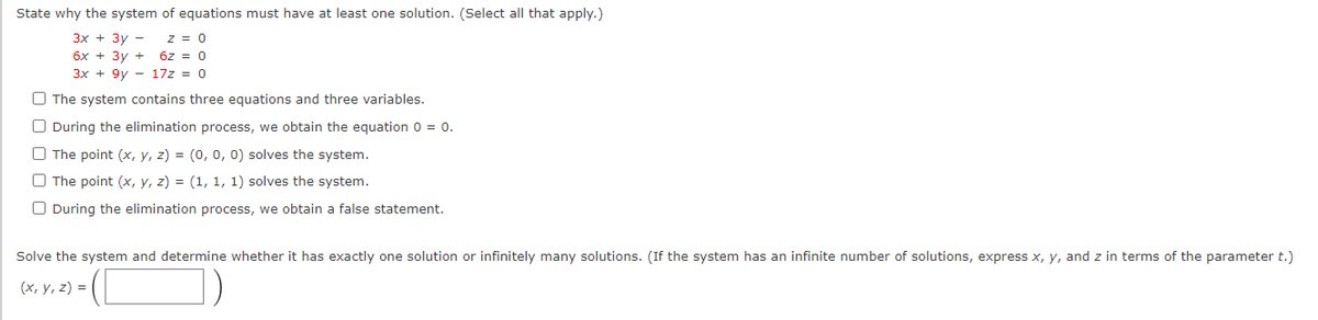 State why the system of equations must have at least one solution. (Select all that apply.)
Зх + Зу —
бх + Зу +
3x + 9y - 17z = 0
z = 0
6z = 0
O The system contains three equations and three variables.
O During the elimination process, we obtain the equation 0 = 0.
O The point (x, y, z) = (0, 0, 0) solves the system.
O The point (x, y, z) = (1, 1, 1) solves the system.
O During the elimination process, we obtain a false statement.
Solve the system and determine whether it has exactly one solution or infinitely many solutions. (If the system has an infinite number of solutions, express x, y, and z in terms of the parameter t.)
(х, у, 2) %3D
