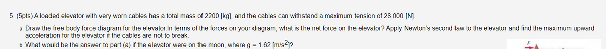 5. (5pts) A loaded elevator with very worn cables has a total mass of 2200 [kg], and the cables can withstand a maximum tension of 28,000 [N].
a. Draw the free-body force diagram for the elevator.In terms of the forces on your diagram, what is the net force on the elevator? Apply Newton's second law to the elevator and find the maximum upward
acceleration for the elevator if the cables are not to break.
b. What would be the answer to part (a) if the elevator were on the moon, where g = 1.62 [m/s-1?

