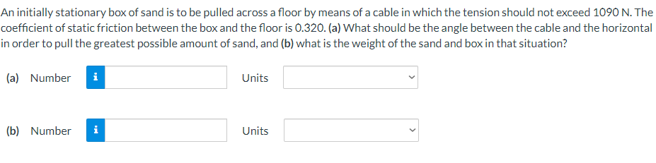 An initially stationary box of sand is to be pulled across a floor by means of a cable in which the tension should not exceed 1090 N. The
coefficient of static friction between the box and the floor is 0.320. (a) What should be the angle between the cable and the horizontal
in order to pull the greatest possible amount of sand, and (b) what is the weight of the sand and box in that situation?
(a) Number
i
Units
(b) Number
i
Units
