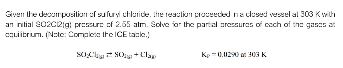 Given the decomposition of sulfuryl chloride, the reaction proceeded in a closed vessel at 303 K with
an initial SO2C12(g) pressure of 2.55 atm. Solve for the partial pressures of each of the gases at
equilibrium. (Note: Complete the ICE table.)
SO₂Cl2(g) SO2(g) + Cl2(g)
Kp = = 0.0290 at 303 K