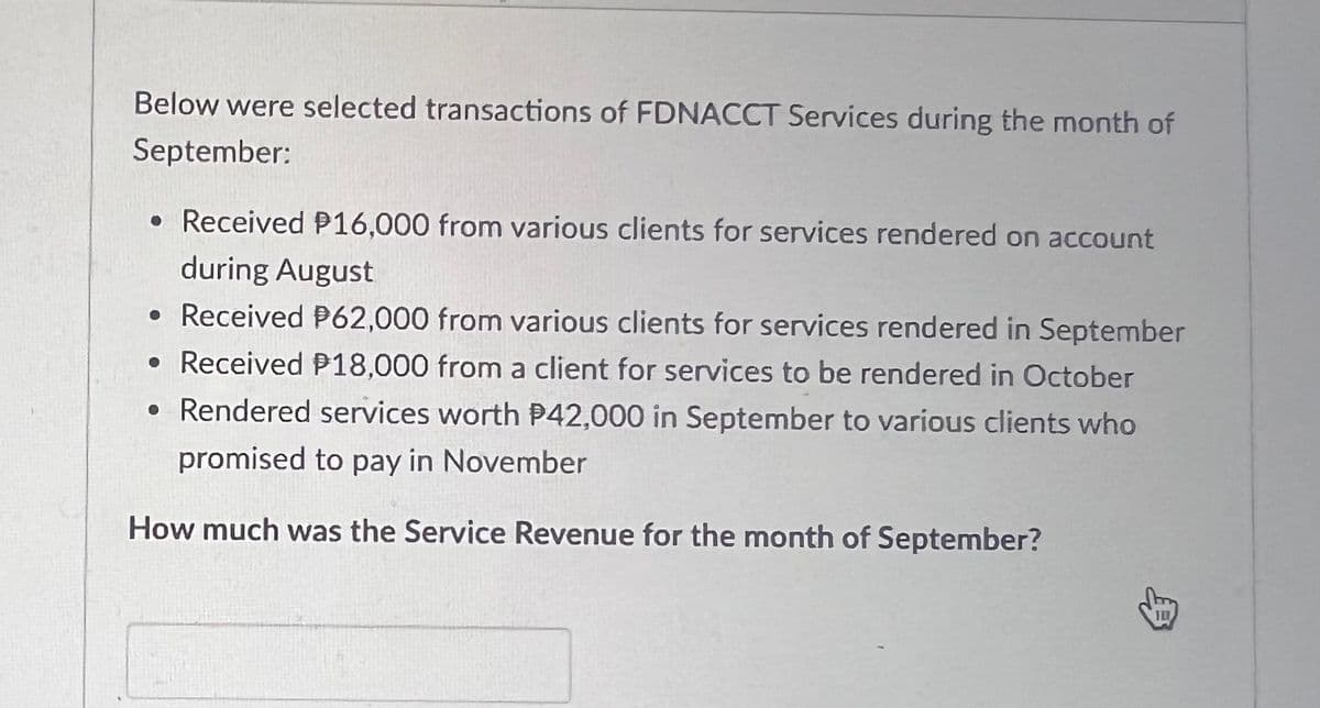Below were selected transactions of FDNACCT Services during the month of
September:
• Received P16,000 from various clients for services rendered on account
during August
●
• Received P62,000 from various clients for services rendered in September
• Received P18,000 from a client for services to be rendered in October
• Rendered services worth P42,000 in September to various clients who
promised to pay in November
How much was the Service Revenue for the month of September?