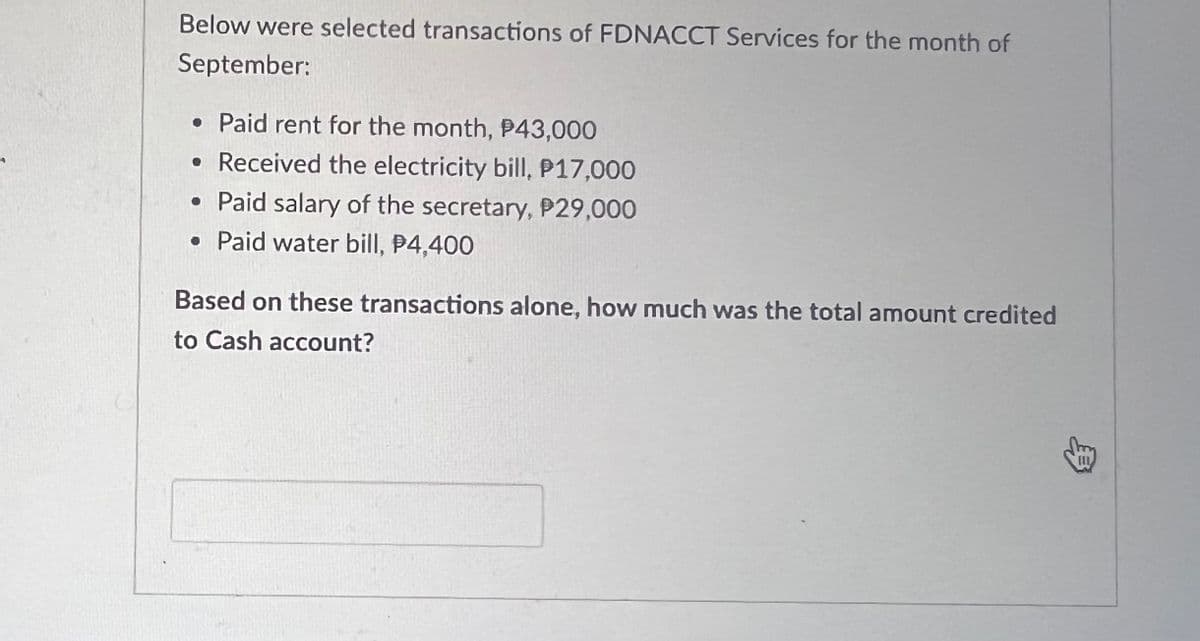 Below were selected transactions of FDNACCT Services for the month of
September:
• Paid rent for the month, P43,000
• Received the electricity bill, P17,000
• Paid salary of the secretary, P29,000
• Paid water bill, $4,400
Based on these transactions alone, how much was the total amount credited
to Cash account?
