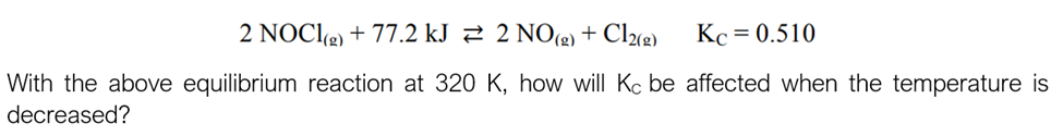 2 NOCI(g) + 77.2 kJ 2 NO(g) + Cl2(g) Kc = 0.510
With the above equilibrium reaction at 320 K, how will Kc be affected when the temperature is
decreased?
