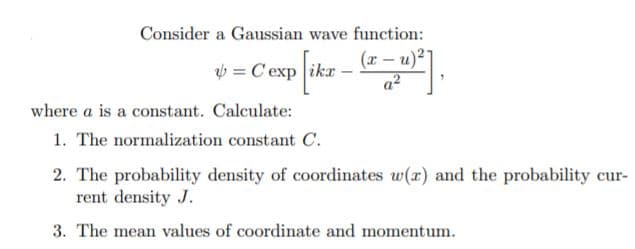 Consider a Gaussian wave function:
*= Cesp ikr - "
(r – u)2
a2
where a is a constant. Calculate:
1. The normalization constant C.
2. The probability density of coordinates w(r) and the probability cur-
rent density J.
3. The mean values of coordinate and momentum.
