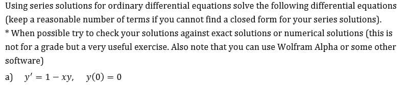 Using series solutions for ordinary differential equations solve the following differential equations
(keep a reasonable number of terms if you cannot find a closed form for your series solutions)
*When possible try to check your solutions against exact solutions or numerical solutions (this is
not for a grade but a very useful exercise. Also note that you can use Wolfram Alpha or some other
software)
a) y 1 xy, y(0) 0
