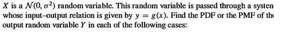 X is a N(0, o2) random variable. This random variable is passed through a systen
whose input-output relation is given by y = g(x). Find the PDF or the PMF of the
output random variable Y in each of the following cases:
