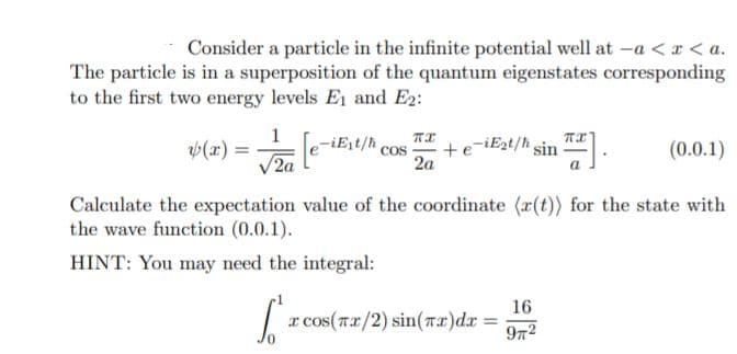 Consider a particle in the infinite potential well at -a <I < a.
The particle is in a superposition of the quantum eigenstates corresponding
to the first two energy levels E1 and E2:
-iEst/h
Cos
-iEst/h
(x) =
V2a
sin
(0.0.1)
2a
Calculate the expectation value of the coordinate (r(t)) for the state with
the wave function (0.0.1).
HINT: You may need the integral:
16
r cos(rx/2) sin(Tx)dx =
972
