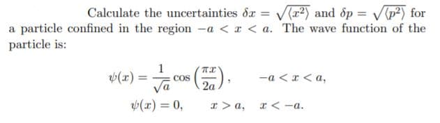 Calculate the uncertainties dr = V(r2) and dp = Vp?) for
a particle confined in the region -a < x < a. The wave function of the
particle is:
1
= (x)
2a
-a < r < a,
COS
(x) = 0,
I > a, r < -a.
