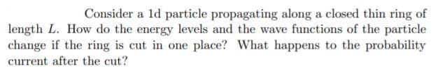 Consider a ld particle propagating along a closed thin ring of
length L. How do the energy levels and the wave functions of the particle
change if the ring is cut in one place? What happens to the probability
current after the cut?
