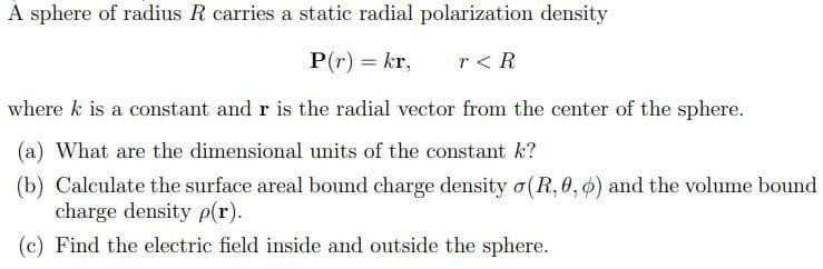 A sphere of radius R carries a static radial polarization density
P(r) = kr,
r< R
where k is a constant and r is the radial vector from the center of the sphere.
(a) What are the dimensional units of the constant k?
(b) Calculate the surface areal bound charge density o(R, 0, 0) and the volume bound
charge density p(r).
(c) Find the electric field inside and outside the sphere.

