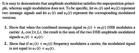 It is easy to demonstrate that amplitude modulation satisfies the superposition princi-
ple, whereas angle modulation does not. To be specific, let m1 (t) and m2(t) represent
two message signals and let u1 (t) and uz(t) represent the corresponding modulated
versions.
1. Show that when the combined message signal m1(t) +m2(t) DSB modulates a
carrier A. cos 2n fet, the result is the sum of the two DSB amplitude-modulated
signals u, (1) + u2(t).
2. Show that if m¡ (t) + m2(t) frequency modulates a carrier, the modulated signal
is not equal to u¡ (t) + u2(t).
