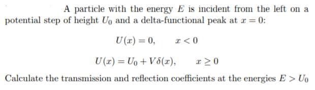 A particle with the energy E is incident from the left on a
potential step of height Uo and a delta-functional peak at r = 0:
0 = (r)
I <0
U (x) = Uo + V5(x),
Calculate the transmission and reflection coefficients at the energies E > Uo
