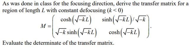 As was done in class for the focusing direction, derive the transfer matrix for a
region of length L with constant defocusing (k < 0)
cosh (-kL)
V-k sinh (-kL)
sinh (V-kL)/-k
M
cosh(-kL)
Evaluate the determinate of the transfer matrix.
