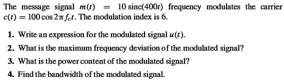 The message signal m(t) = 10 sinc(400r) frequency modulates the carrier
c(t) = 100 cos 2 n fet. The modulation index is 6.
1. Write an expression for the modulated signal u(t).
2. What is the maximum frequency deviation of the modulated signal?
3. What is the power content of the modulated signal?
4. Find the bandwidth of the modulated signal.
